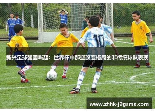 新兴足球强国崛起：世界杯中那些改变格局的非传统球队表现