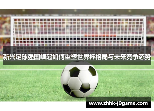 新兴足球强国崛起如何重塑世界杯格局与未来竞争态势