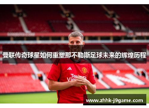 曼联传奇球星如何重塑那不勒斯足球未来的辉煌历程 曼联传奇球星如何重塑那不勒斯足球未来的辉煌历程