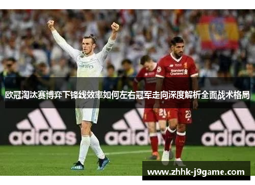 欧冠淘汰赛博弈下锋线效率如何左右冠军走向深度解析全面战术格局