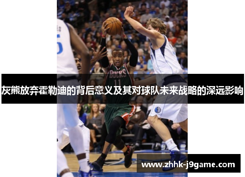 灰熊放弃霍勒迪的背后意义及其对球队未来战略的深远影响