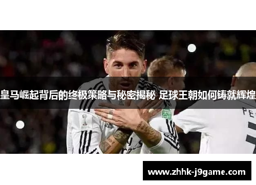 皇马崛起背后的终极策略与秘密揭秘 足球王朝如何铸就辉煌