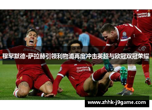 穆罕默德·萨拉赫引领利物浦再度冲击英超与欧冠双冠荣耀